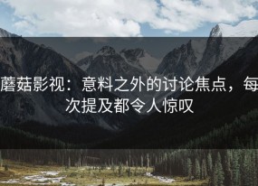 蘑菇影视：意料之外的讨论焦点，每次提及都令人惊叹