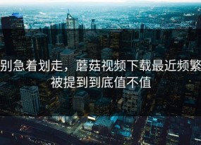 别急着划走，蘑菇视频下载最近频繁被提到到底值不值