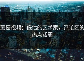 蘑菇视频：低估的艺术家，评论区的热点话题