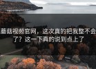 蘑菇视频官网，这次真的把我整不会了？这一下真的说到点上了