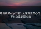 蘑菇视频app下载：大家真正关心的，不仅仅是表面功能