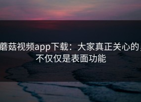 蘑菇视频app下载：大家真正关心的，不仅仅是表面功能