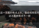 这一次真的有点上头，蘑菇视频官网这次真的有点不一样