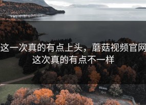 这一次真的有点上头，蘑菇视频官网这次真的有点不一样