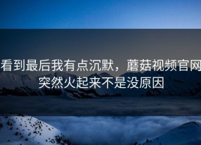 看到最后我有点沉默，蘑菇视频官网突然火起来不是没原因