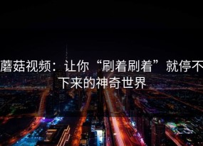 蘑菇视频：让你“刷着刷着”就停不下来的神奇世界