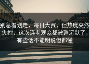 别急着划走，每日大赛，但热度突然失控，这次连老观众都被整沉默了，有些话不能明说但都懂