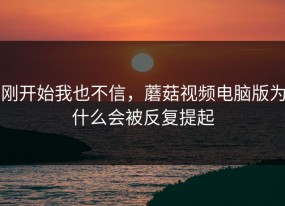 刚开始我也不信，蘑菇视频电脑版为什么会被反复提起