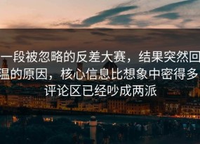 一段被忽略的反差大赛，结果突然回温的原因，核心信息比想象中密得多，评论区已经吵成两派