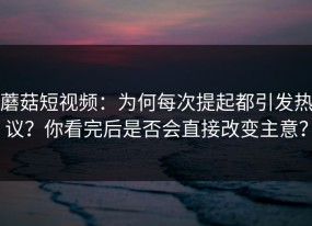 蘑菇短视频：为何每次提起都引发热议？你看完后是否会直接改变主意？