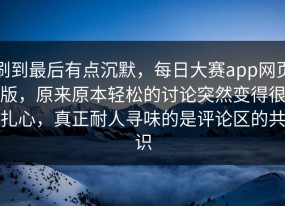 刷到最后有点沉默，每日大赛app网页版，原来原本轻松的讨论突然变得很扎心，真正耐人寻味的是评论区的共识