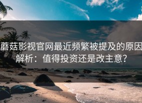 蘑菇影视官网最近频繁被提及的原因解析：值得投资还是改主意？