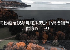 揭秘蘑菇视频电脑版的那个离谱细节，让你惊叹不已！