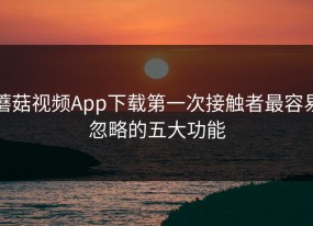 蘑菇视频App下载第一次接触者最容易忽略的五大功能