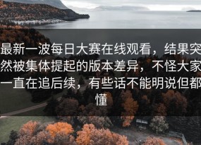 最新一波每日大赛在线观看，结果突然被集体提起的版本差异，不怪大家一直在追后续，有些话不能明说但都懂