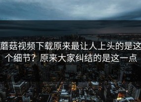 蘑菇视频下载原来最让人上头的是这个细节？原来大家纠结的是这一点