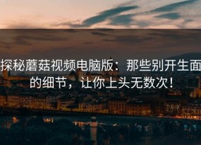 探秘蘑菇视频电脑版：那些别开生面的细节，让你上头无数次！