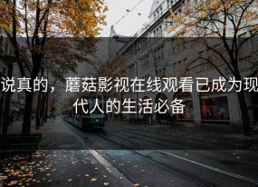 说真的，蘑菇影视在线观看已成为现代人的生活必备