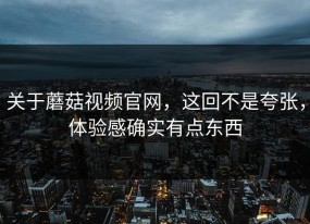 关于蘑菇视频官网，这回不是夸张，体验感确实有点东西
