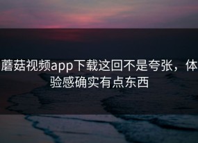 蘑菇视频app下载这回不是夸张，体验感确实有点东西