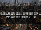 谁懂这种后知后觉，蘑菇视频官网这次把体验感直接推高了一截