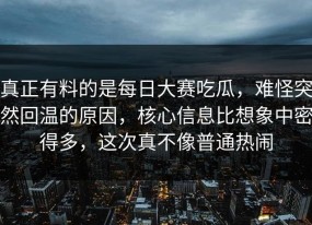 真正有料的是每日大赛吃瓜，难怪突然回温的原因，核心信息比想象中密得多，这次真不像普通热闹