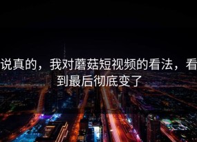 说真的，我对蘑菇短视频的看法，看到最后彻底变了