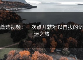蘑菇视频：一次点开就难以自拔的沉迷之旅