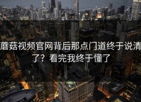 蘑菇视频官网背后那点门道终于说清了？看完我终于懂了