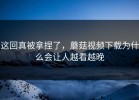 这回真被拿捏了，蘑菇视频下载为什么会让人越看越晚