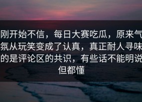 刚开始不信，每日大赛吃瓜，原来气氛从玩笑变成了认真，真正耐人寻味的是评论区的共识，有些话不能明说但都懂