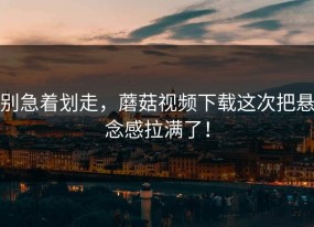 别急着划走，蘑菇视频下载这次把悬念感拉满了！