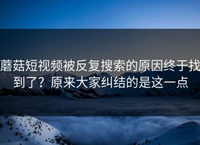 蘑菇短视频被反复搜索的原因终于找到了？原来大家纠结的是这一点