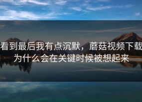 看到最后我有点沉默，蘑菇视频下载为什么会在关键时候被想起来