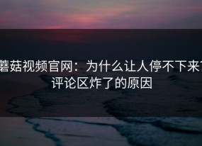 蘑菇视频官网：为什么让人停不下来？评论区炸了的原因