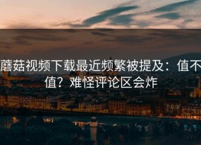 蘑菇视频下载最近频繁被提及：值不值？难怪评论区会炸