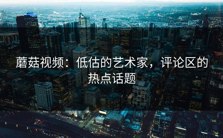 蘑菇视频：低估的艺术家，评论区的热点话题