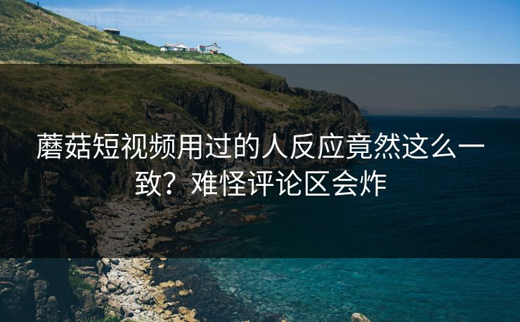 蘑菇短视频用过的人反应竟然这么一致？难怪评论区会炸
