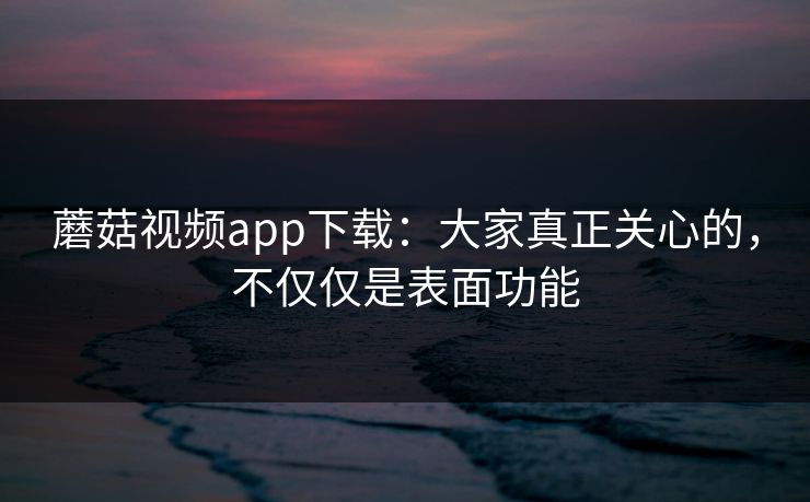 蘑菇视频app下载：大家真正关心的，不仅仅是表面功能