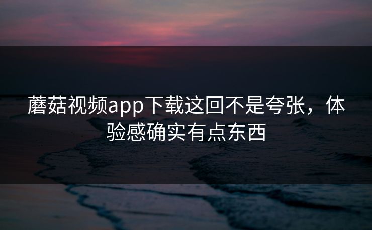 蘑菇视频app下载这回不是夸张，体验感确实有点东西