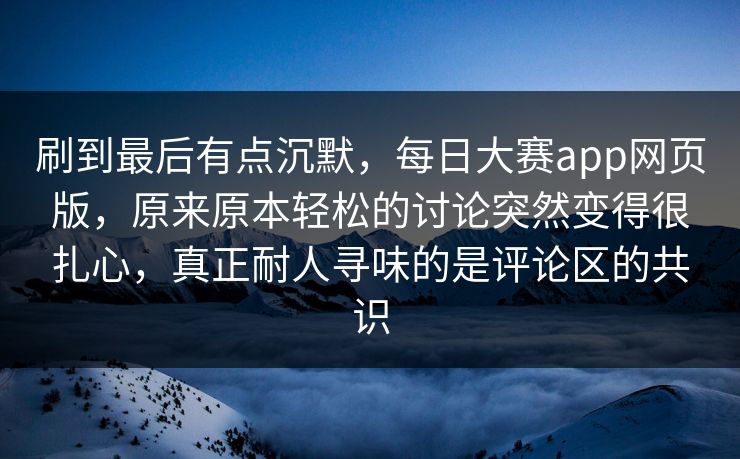 刷到最后有点沉默，每日大赛app网页版，原来原本轻松的讨论突然变得很扎心，真正耐人寻味的是评论区的共识