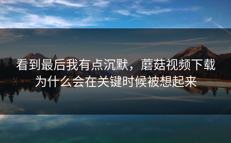 看到最后我有点沉默，蘑菇视频下载为什么会在关键时候被想起来
