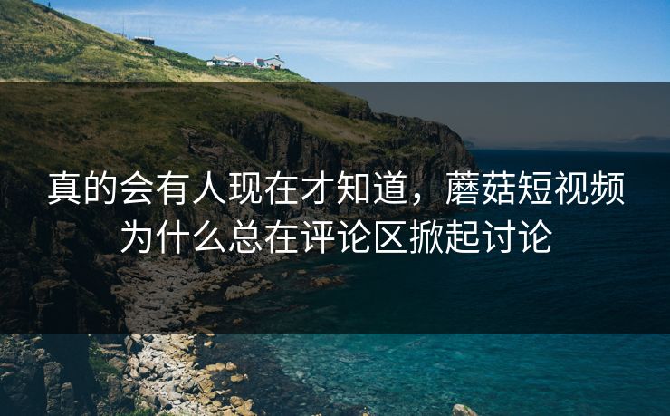 真的会有人现在才知道，蘑菇短视频为什么总在评论区掀起讨论