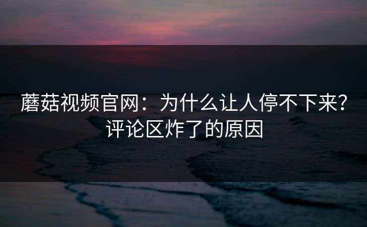 蘑菇视频官网：为什么让人停不下来？评论区炸了的原因