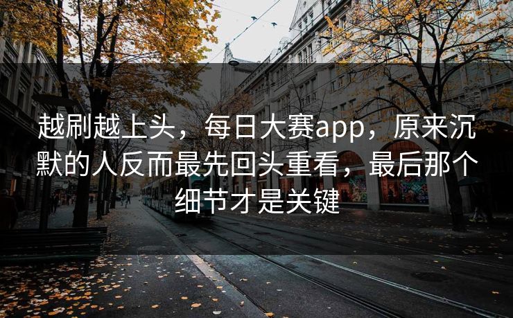 越刷越上头，每日大赛app，原来沉默的人反而最先回头重看，最后那个细节才是关键