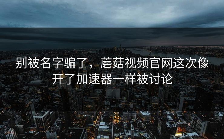 别被名字骗了，蘑菇视频官网这次像开了加速器一样被讨论