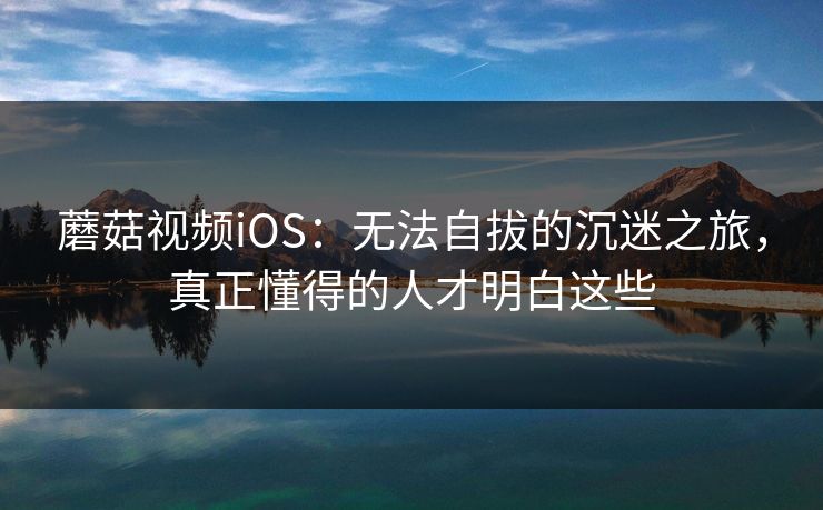 蘑菇视频iOS：无法自拔的沉迷之旅，真正懂得的人才明白这些