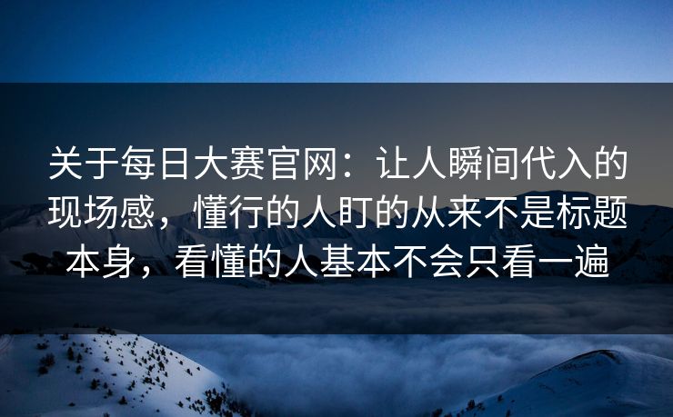 关于每日大赛官网：让人瞬间代入的现场感，懂行的人盯的从来不是标题本身，看懂的人基本不会只看一遍