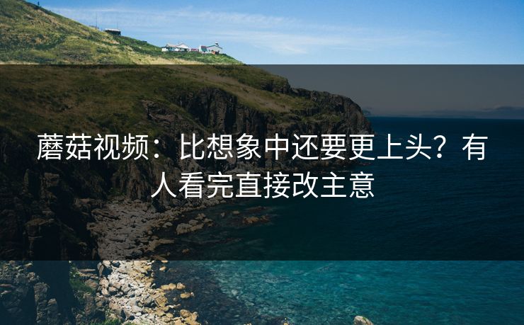 蘑菇视频：比想象中还要更上头？有人看完直接改主意