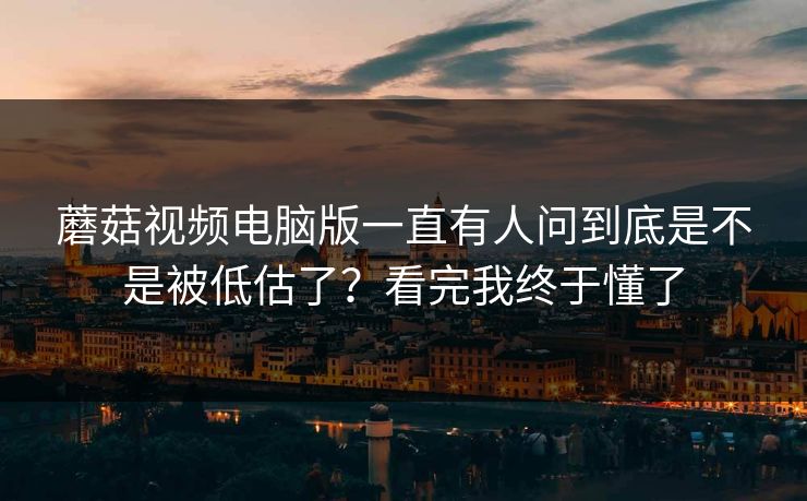 蘑菇视频电脑版一直有人问到底是不是被低估了？看完我终于懂了